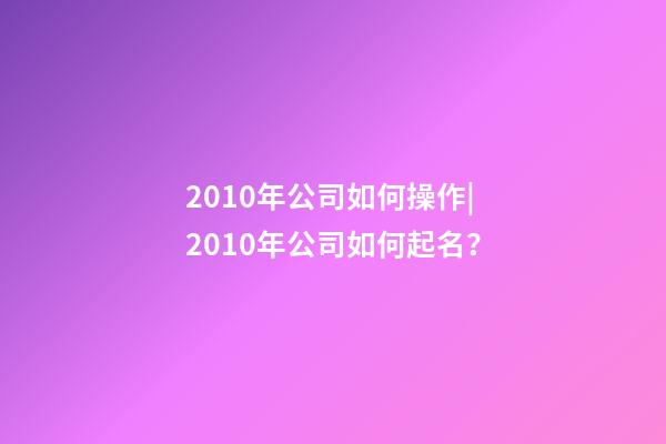 2010年公司如何操作|2010年公司如何起名？-第1张-公司起名-玄机派